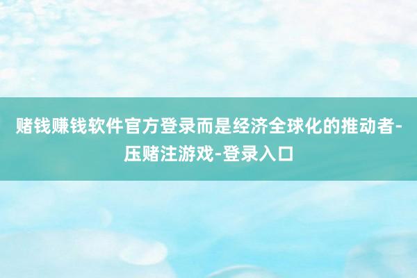 赌钱赚钱软件官方登录而是经济全球化的推动者-压赌注游戏-登录入口