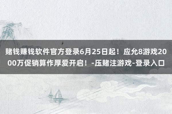 赌钱赚钱软件官方登录6月25日起！应允8游戏2000万促销算作厚爱开启！-压赌注游戏-登录入口