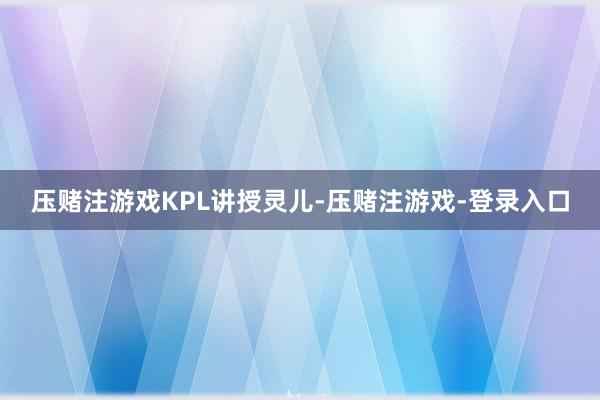 压赌注游戏KPL讲授灵儿-压赌注游戏-登录入口