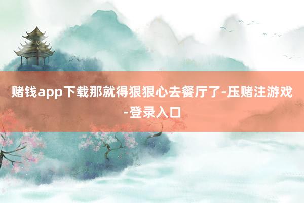 赌钱app下载那就得狠狠心去餐厅了-压赌注游戏-登录入口