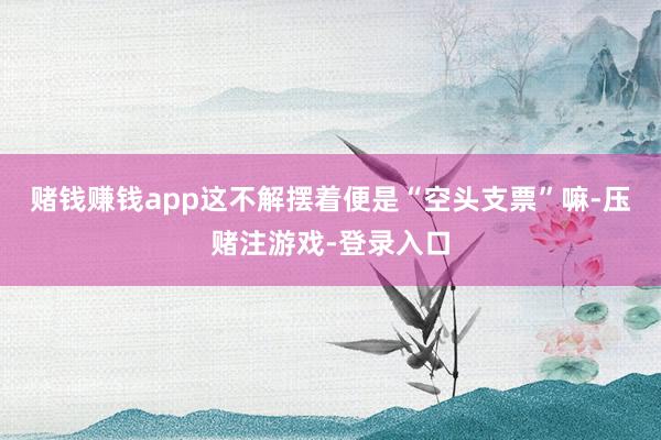 赌钱赚钱app这不解摆着便是“空头支票”嘛-压赌注游戏-登录入口