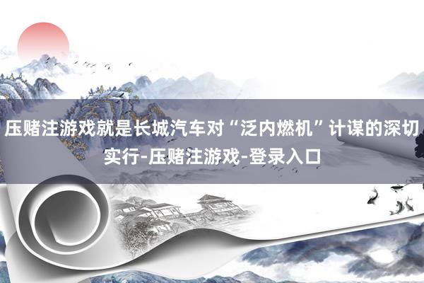 压赌注游戏就是长城汽车对“泛内燃机”计谋的深切实行-压赌注游戏-登录入口