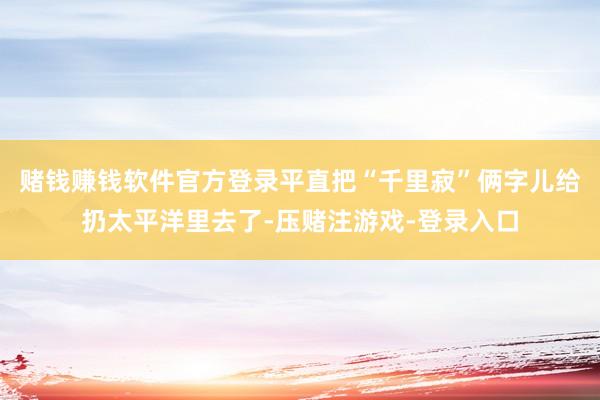 赌钱赚钱软件官方登录平直把“千里寂”俩字儿给扔太平洋里去了-压赌注游戏-登录入口