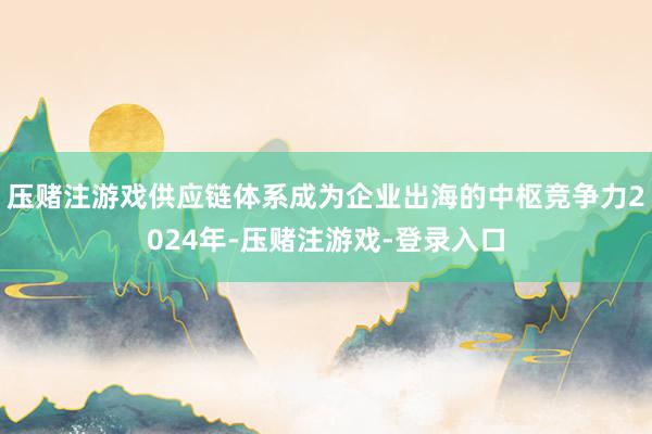 压赌注游戏供应链体系成为企业出海的中枢竞争力2024年-压赌注游戏-登录入口