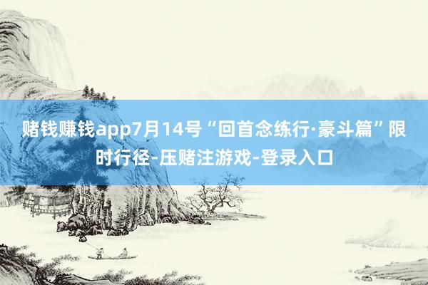 赌钱赚钱app7月14号“回首念练行·豪斗篇”限时行径-压赌注游戏-登录入口
