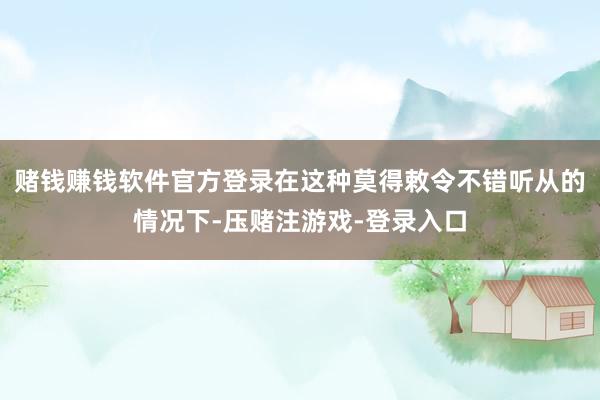 赌钱赚钱软件官方登录在这种莫得敕令不错听从的情况下-压赌注游戏-登录入口