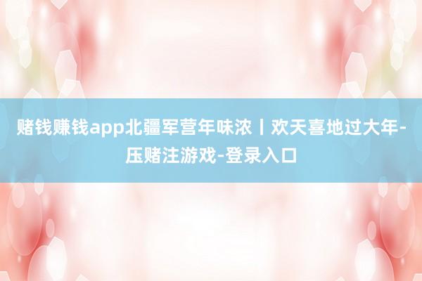 赌钱赚钱app北疆军营年味浓丨欢天喜地过大年-压赌注游戏-登录入口