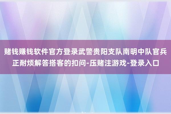 赌钱赚钱软件官方登录武警贵阳支队南明中队官兵正耐烦解答搭客的扣问-压赌注游戏-登录入口
