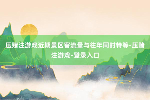 压赌注游戏近期景区客流量与往年同时特等-压赌注游戏-登录入口