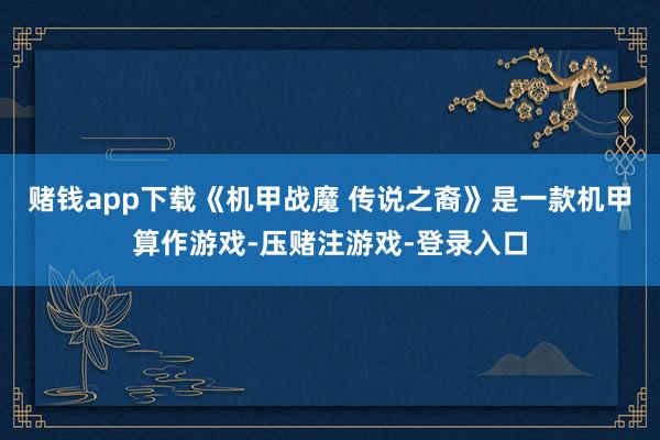 赌钱app下载《机甲战魔 传说之裔》是一款机甲算作游戏-压赌注游戏-登录入口