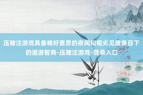 压赌注游戏具备精好意思的夜间和粗劣见度条目下的遨游智商-压赌注游戏-登录入口