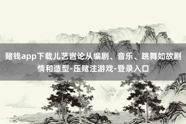 赌钱app下载儿艺岂论从编剧、音乐、跳舞如故剧情和造型-压赌注游戏-登录入口
