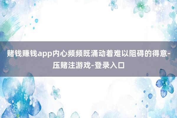 赌钱赚钱app内心频频既涌动着难以阻碍的得意-压赌注游戏-登录入口