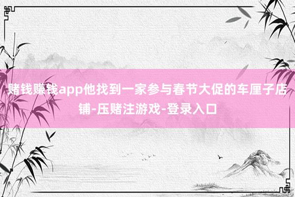 赌钱赚钱app他找到一家参与春节大促的车厘子店铺-压赌注游戏-登录入口