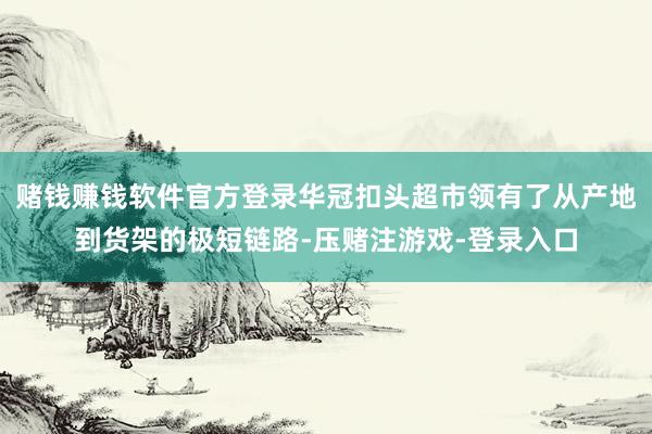 赌钱赚钱软件官方登录华冠扣头超市领有了从产地到货架的极短链路-压赌注游戏-登录入口