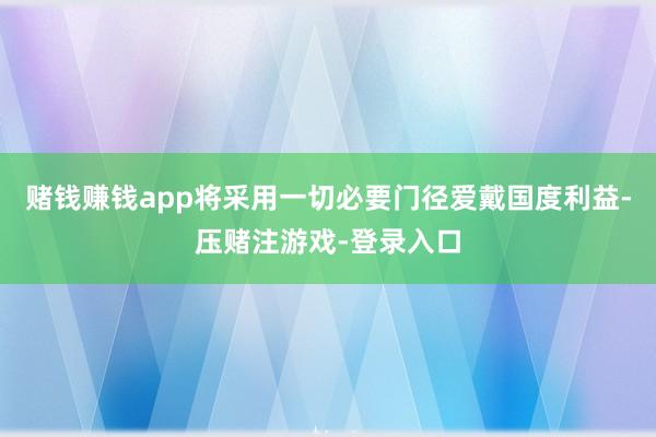 赌钱赚钱app将采用一切必要门径爱戴国度利益-压赌注游戏-登录入口