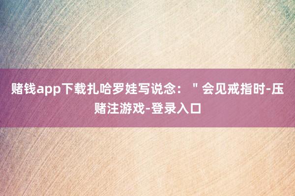 赌钱app下载扎哈罗娃写说念：＂会见戒指时-压赌注游戏-登录入口