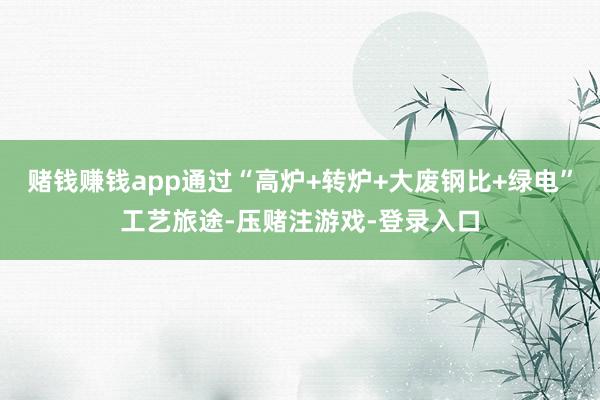 赌钱赚钱app通过“高炉+转炉+大废钢比+绿电”工艺旅途-压赌注游戏-登录入口
