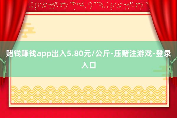 赌钱赚钱app出入5.80元/公斤-压赌注游戏-登录入口