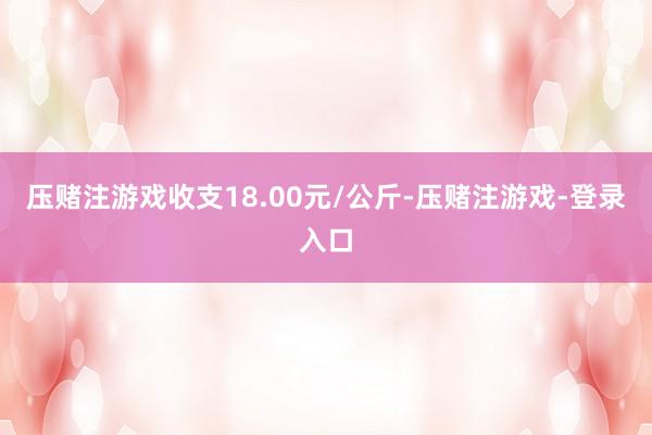 压赌注游戏收支18.00元/公斤-压赌注游戏-登录入口