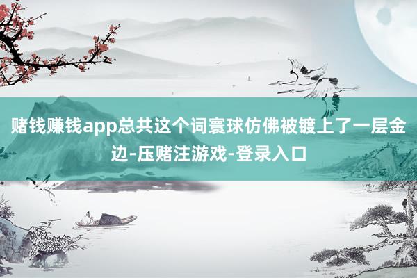 赌钱赚钱app总共这个词寰球仿佛被镀上了一层金边-压赌注游戏-登录入口