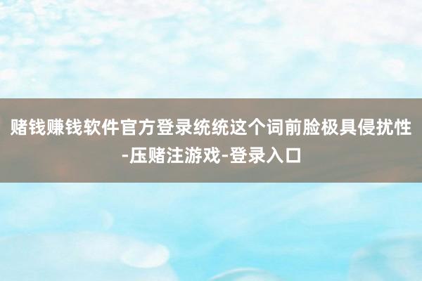 赌钱赚钱软件官方登录统统这个词前脸极具侵扰性-压赌注游戏-登录入口
