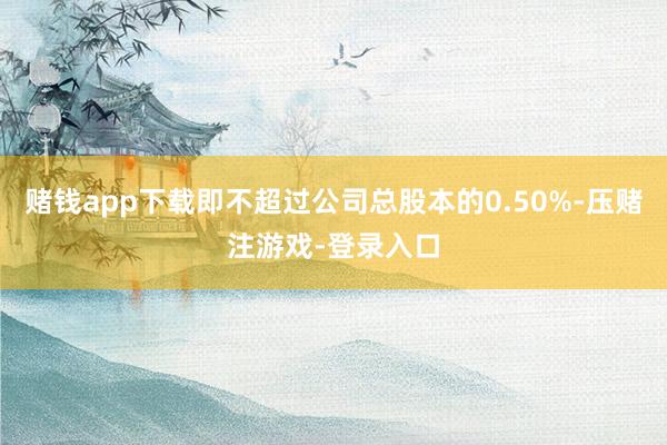 赌钱app下载即不超过公司总股本的0.50%-压赌注游戏-登录入口