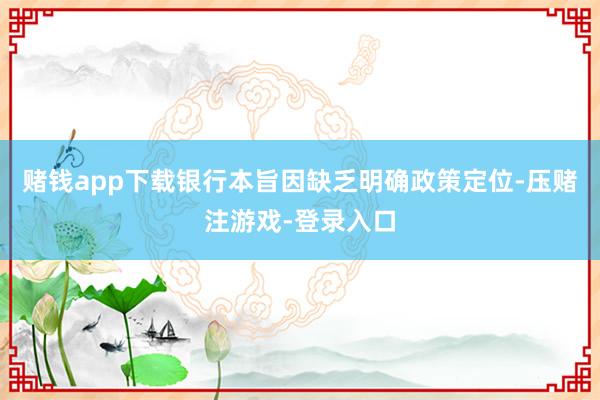 赌钱app下载银行本旨因缺乏明确政策定位-压赌注游戏-登录入口