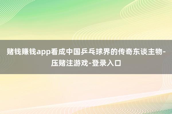 赌钱赚钱app看成中国乒乓球界的传奇东谈主物-压赌注游戏-登录入口