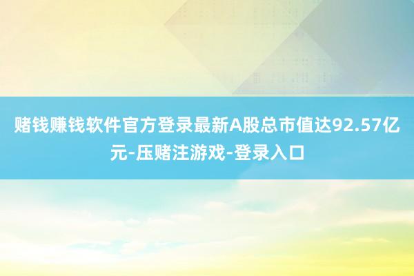 赌钱赚钱软件官方登录最新A股总市值达92.57亿元-压赌注游戏-登录入口