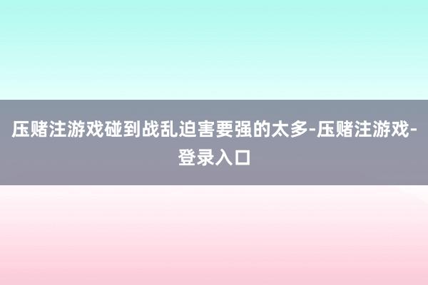 压赌注游戏碰到战乱迫害要强的太多-压赌注游戏-登录入口