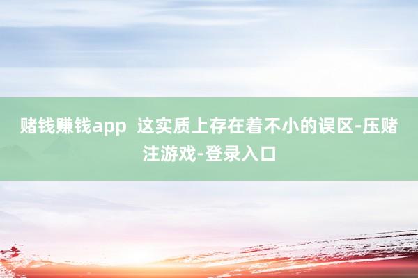 赌钱赚钱app  这实质上存在着不小的误区-压赌注游戏-登录入口