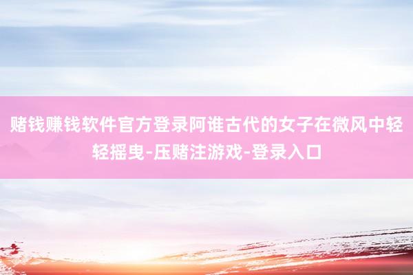 赌钱赚钱软件官方登录阿谁古代的女子在微风中轻轻摇曳-压赌注游戏-登录入口