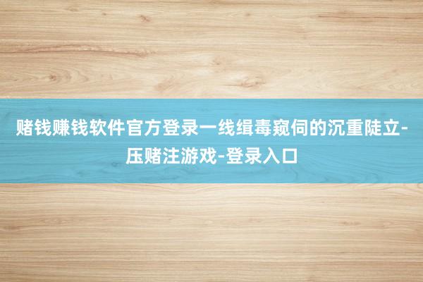 赌钱赚钱软件官方登录一线缉毒窥伺的沉重陡立-压赌注游戏-登录入口