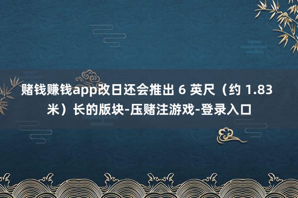 赌钱赚钱app改日还会推出 6 英尺（约 1.83 米）长的版块-压赌注游戏-登录入口