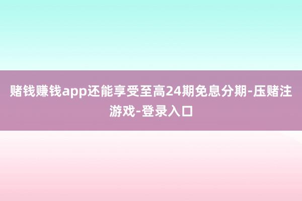 赌钱赚钱app还能享受至高24期免息分期-压赌注游戏-登录入口