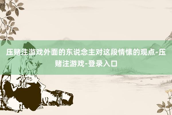 压赌注游戏外面的东说念主对这段情愫的观点-压赌注游戏-登录入口