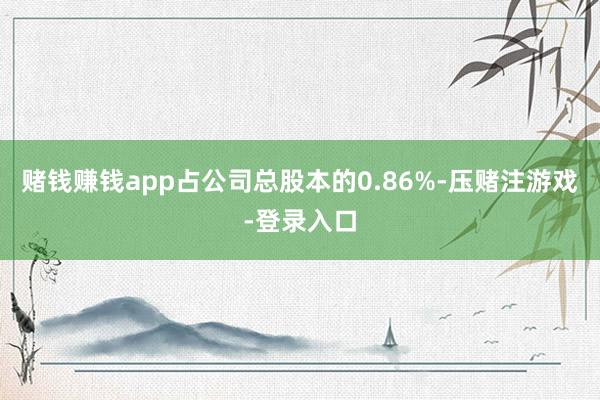 赌钱赚钱app占公司总股本的0.86%-压赌注游戏-登录入口