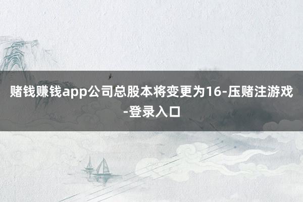 赌钱赚钱app公司总股本将变更为16-压赌注游戏-登录入口