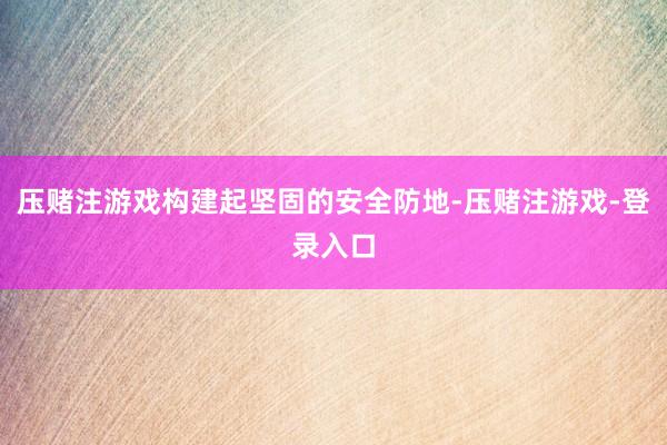 压赌注游戏构建起坚固的安全防地-压赌注游戏-登录入口