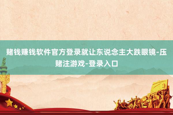 赌钱赚钱软件官方登录就让东说念主大跌眼镜-压赌注游戏-登录入口