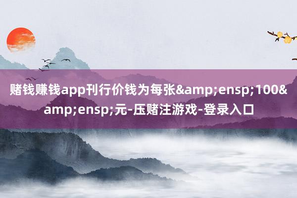 赌钱赚钱app刊行价钱为每张 100 元-压赌注游戏-登录入口