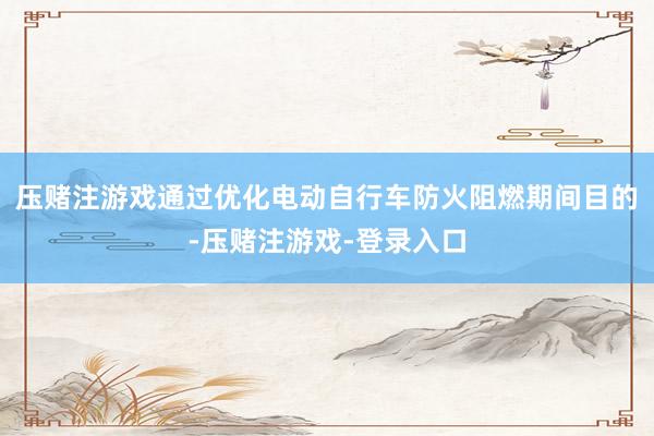 压赌注游戏通过优化电动自行车防火阻燃期间目的-压赌注游戏-登录入口