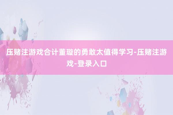 压赌注游戏合计董璇的勇敢太值得学习-压赌注游戏-登录入口