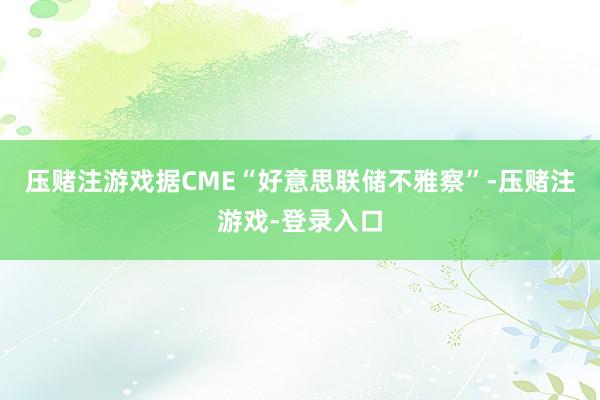 压赌注游戏据CME“好意思联储不雅察”-压赌注游戏-登录入口