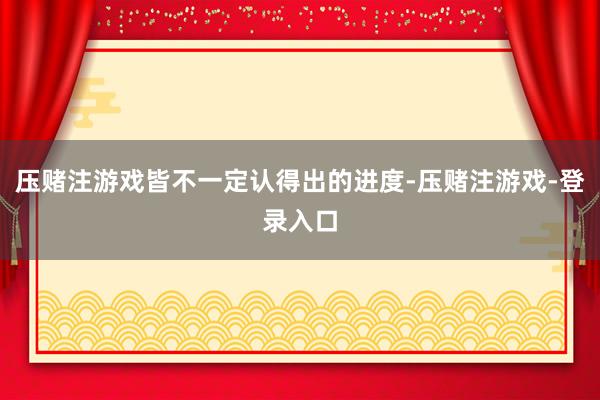 压赌注游戏皆不一定认得出的进度-压赌注游戏-登录入口