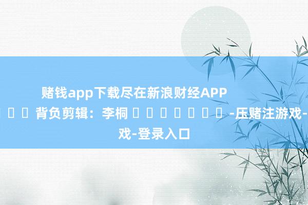 赌钱app下载尽在新浪财经APP            						背负剪辑：李桐 							-压赌注游戏-登录入口