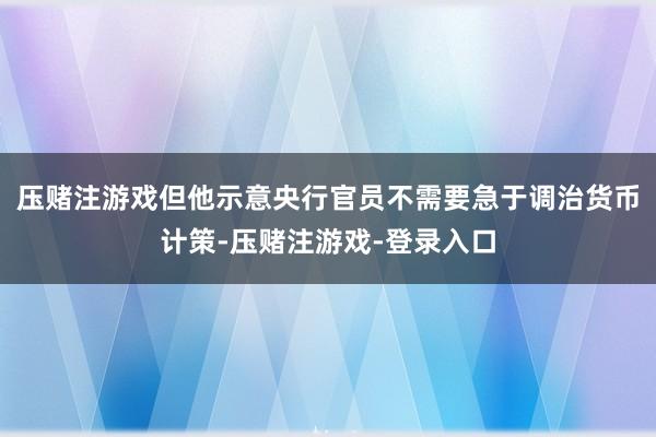 压赌注游戏但他示意央行官员不需要急于调治货币计策-压赌注游戏-登录入口
