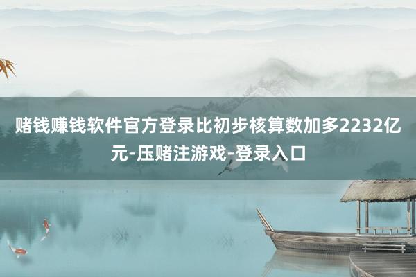 赌钱赚钱软件官方登录比初步核算数加多2232亿元-压赌注游戏-登录入口