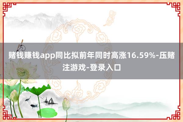 赌钱赚钱app同比拟前年同时高涨16.59%-压赌注游戏-登录入口